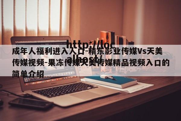 成年人福利进入人口-精东影业传媒Vs天美传媒视频-果冻传媒天美传媒精品视频入口的简单介绍